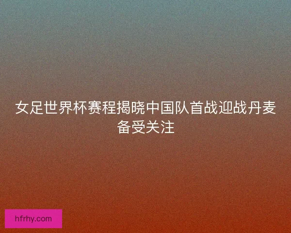 女足世界杯赛程揭晓中国队首战迎战丹麦备受关注