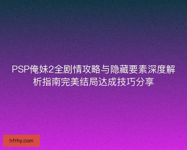 PSP俺妹2全剧情攻略与隐藏要素深度解析指南完美结局达成技巧分享