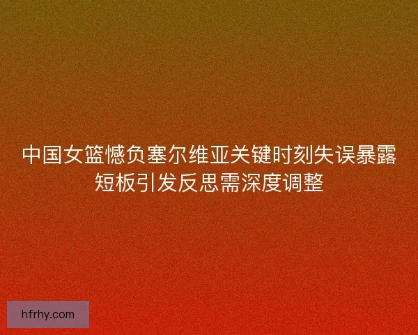 中国女篮憾负塞尔维亚关键时刻失误暴露短板引发反思需深度调整