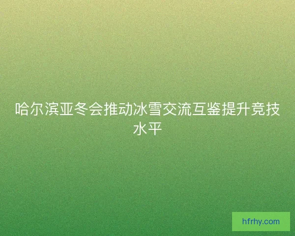 哈尔滨亚冬会推动冰雪交流互鉴提升竞技水平