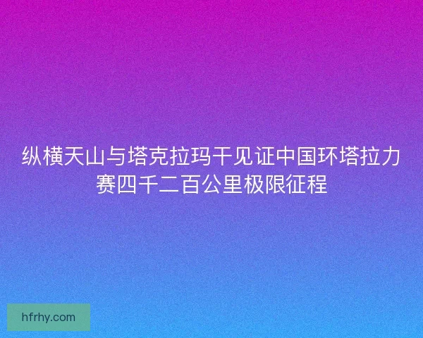 纵横天山与塔克拉玛干见证中国环塔拉力赛四千二百公里极限征程