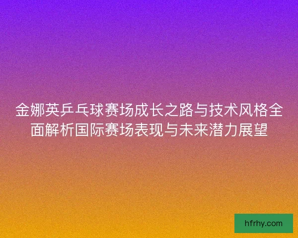 金娜英乒乓球赛场成长之路与技术风格全面解析国际赛场表现与未来潜力展望