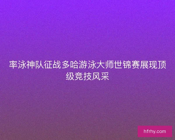 率泳神队征战多哈游泳大师世锦赛展现顶级竞技风采